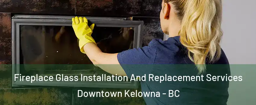  Fireplace Glass Installation And Replacement Services Downtown Kelowna - BC