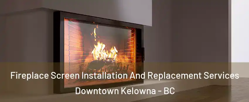 Fireplace Screen Installation And Replacement Services Downtown Kelowna - BC